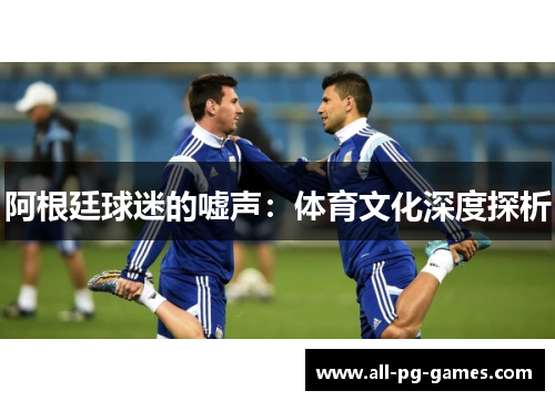 阿根廷球迷的嘘声:体育文化深度探析 阿根廷球迷的嘘声:体育文化深度探析